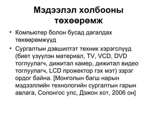 Мэдээлэл холбооны төхөөрөмж Компьютер болон бусад дагалдах төхөөрөмжүүд Сургалтын дэвшилтэт техник хэрэгслүүд (биет үзүүлэн материал, TV, VCD, DVD тоглуулагч, дижитал камер, дижитал видео тоглуулагч, LCD прожектор гэх мэт) зэрэг ордог байна.  [ Монголын багш нарын мэдээллийн технологийн сургалтын гарын авлага, Солонгос улс, Дэжон хот, 2006 он ] 
