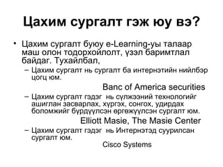 Цахим сургалт гэж юу вэ? Цахим сургалт буюу  e-Learning-y ы талаар маш олон тодорхойлолт, үзэл баримтлал байдаг. Тухайлбал,  Цахим сургалт нь сургалт ба интернэтийн нийлбэр цогц юм.  Banc of America securities Цахим сургалт гэдэг  нь сүлжээний технологийг ашиглан засварлах, хүргэх, сонгох, удирдах боломжийг бүрдүүлсэн өргөжүүлсэн сургалт юм.  Elliott Masie, The Masie Center Цахим сургалт гэдэг  нь Интернэтэд суурилсан сургалт юм. Cisco Systems 