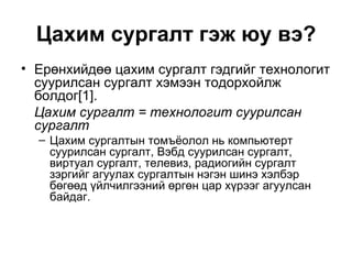 Цахим сургалт гэж юу вэ? Ерөнхийдөө цахим сургалт гэдгийг технологит суурилсан сургалт хэмээн тодорхойлж болдог[1].  Цахим сургалт = технологит суурилсан сургалт Цахим сургалтын томъёолол нь компьютерт суурилсан сургалт, Вэбд суурилсан сургалт, виртуал сургалт, телевиз, радиогийн сургалт зэргийг агуулах сургалтын нэгэн шинэ хэлбэр бөгөөд үйлчилгээний өргөн цар хүрээг агуулсан байдаг.  