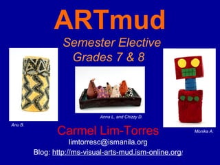 ARTmud
                  Semester Elective
                   Grades 7 & 8



                             Anna L. and Chizzy D.
Anu B.
                Carmel Lim-Torres                          Monika A.

                     limtorresc@ismanila.org
         Blog: http://ms-visual-arts-mud.ism-online.org/
 