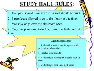 STUDY HALL RULES:
1. Everyone should have work to do so it should be quiet.
2. 3 people are allowed to go to the library at one time.
3. You may only leave the classroom once.
4. Only one person out to locker, drink, and bathroom at a
time.
Agenda Procedures:
1. Student fills out the pass in agenda with
appropriate information.
2. Teacher signs agenda.
3. Student signs out on pink sheet in back of
room.
4. Student signs back in on pink sheet.
 