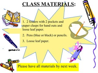 CLASS MATERIALS:
1. 2 folders with 2 pockets and
paper clasps for hand outs and
loose leaf paper.
2. Pens (blue or black) or pencils.
3. Loose leaf paper.
Please have all materials by next week.
 