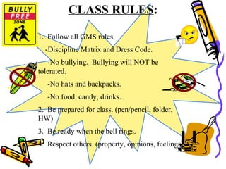 CLASS RULES:
1. Follow all GMS rules.
-Discipline Matrix and Dress Code.
-No bullying. Bullying will NOT be
tolerated.
-No hats and backpacks.
-No food, candy, drinks.
2. Be prepared for class. (pen/pencil, folder,
HW)
3. Be ready when the bell rings.
4. Respect others. (property, opinions, feelings)
 