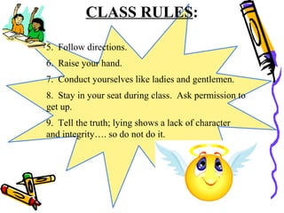 CLASS RULES:
5. Follow directions.
6. Raise your hand.
7. Conduct yourselves like ladies and gentlemen.
8. Stay in your seat during class. Ask permission to
get up.
9. Tell the truth; lying shows a lack of character
and integrity…. so do not do it.
 