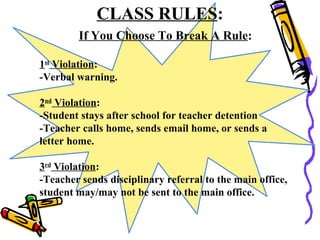 CLASS RULES:
If You Choose To Break A Rule:
1st
Violation:
-Verbal warning.
2nd
Violation:
-Student stays after school for teacher detention
-Teacher calls home, sends email home, or sends a
letter home.
3rd
Violation:
-Teacher sends disciplinary referral to the main office,
student may/may not be sent to the main office.
 