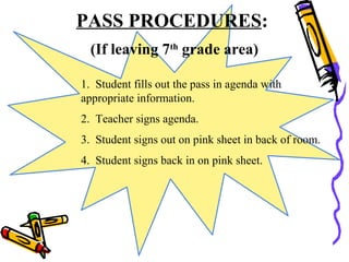 PASS PROCEDURES:
(If leaving 7th
grade area)
1. Student fills out the pass in agenda with
appropriate information.
2. Teacher signs agenda.
3. Student signs out on pink sheet in back of room.
4. Student signs back in on pink sheet.
 