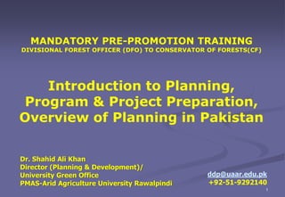 Dr. Shahid Ali Khan
Director (Planning & Development)/
University Green Office
PMAS-Arid Agriculture University Rawalpindi
ddp@uaar.edu.pk
+92-51-9292140
1
MANDATORY PRE-PROMOTION TRAINING
DIVISIONAL FOREST OFFICER (DFO) TO CONSERVATOR OF FORESTS(CF)
Introduction to Planning,
Program & Project Preparation,
Overview of Planning in Pakistan
 