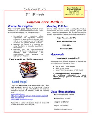 Common Core Math 8
The new eighth grade math curriculum aligns
itself with the Common Core standards. These
standards will include the following topics:
 Formulating and reasoning about
expressions and equations, including
modeling an association in bivariate data
with a linear equation, and solving linear
equations and systems of linear equations
 Grasping the concept of a function and
using functions to describe quantitative
relationships
 Analyzing two- and three-dimensional
space and figures using distance, angle,
similarity and congruence, and
understanding and applying the
Pythagorean Theorem
If you want to play in the game, you
Course Description
Salem Middle School
6150 Old Jenks Road
Apex, NC 27523
(919) 363-1870
http://salemms.wcpss.net
Homework
must come to practice!!!
Homework gives students a chance to practice the
concepts covered that day in class.
• HW at least 3 times a week
• 10% of your grade
• Late HW will be accepted for late credit.
A complete homework assignment =
all problems attempted + work
shown/thought process recorded for all
problems.
Need Help?
Positive words and actions
Responsibility for self
Integrity and honor
Display self-control
Excellence in everything
WW E L C O M EE L C O M E T OT O
88 T HT H
GG R A D ER A D E !!
I tutor on Wednesday afternoons until 4:00. Peer
study groups are a great way to help others, reinforce
what you know, and get help also! You may also find
additional help on the Internet. I like the following
sites:
www.coolmath.com
http://www.glencoe.com/sec/math/algebra/algebra1
www.phschool.com
http://www.freemathhelp.com/
If you wish to seek a help outside of school, check with
Student Services for a list of tutors.
Grading Policies
Grades will be determined from a variety of summative
assessments that may include projects, quizzes, and
tests. Formative assessments will be used to monitor
student progress before giving summative assessments.
Major Assessments 45%
Minor Assessments 35%
Skills 10%
Homework 10%
Class Expectations
 