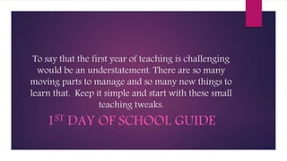 To say that the first year of teaching is challenging
would be an understatement. There are so many
moving parts to manage and so many new things to
learn that. Keep it simple and start with these small
teaching tweaks.
1ST DAY OF SCHOOL GUIDE
 