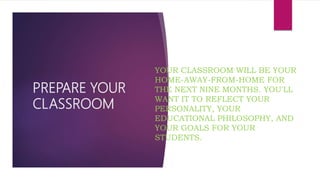 PREPARE YOUR
CLASSROOM
YOUR CLASSROOM WILL BE YOUR
HOME-AWAY-FROM-HOME FOR
THE NEXT NINE MONTHS. YOU'LL
WANT IT TO REFLECT YOUR
PERSONALITY, YOUR
EDUCATIONAL PHILOSOPHY, AND
YOUR GOALS FOR YOUR
STUDENTS.
 