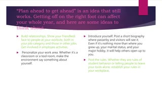 “Plan ahead to get ahead” is an idea that still
works. Getting off on the right foot can affect
your whole year, and here are some ideas to
think about.
 Build relationships. Show your friendliest
face to people at your worksite, both in
your job category and those in other jobs.
Get involved in employee activities.
 Personalize your work area. Whether it’s a
classroom or a tool room, make the
environment say something about
yourself.
 Introduce yourself. Post a short biography
where passerby and visitors will see it.
Even if it’s nothing more than where you
grew up, your marital status, and your
major hobby, it will help others open up to
you.
 Post the rules. Whether they are rules of
student behavior or telling people to leave
your tools alone, establish your rules in
your workplace.
 