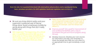 Know the rules. Get acquainted beforehand with school policies and procedures, such as opening and closing
hours, attendance procedures, fire drill regulations, lunchroom regulations, nurse services, etc.
 Be sure you know district policy and your
supervisor’s preferred way of having
things done. Avoid unnecessary trouble by
going along with things that don’t really
bother you.
 Get organized. The beginning of a school
year is a perfect excuse to tidy up your
work area, to throw away everything you
don’t really need, to organize what you
need, and to organize what you keep.
 Keep records. Don’t limit yourself to the records
you’re required to keep as part of your job. If
you spend your own money on a job-related
expense, for example, save the receipt and
deduct it.
 Improve yourself. Set a goal for improvement of
your professional abilities; plan a way to
accomplish the goal and record progress along
the way.
 Develop resources. Develop your own sources
for information and help, and remember to
thank the people who help you a lot when it’s
an appropriate time to give somebody a small
gift.
 