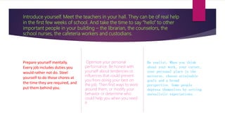 Introduce yourself. Meet the teachers in your hall. They can be of real help
in the first few weeks of school. And take the time to say “hello” to other
important people in your building – the librarian, the counselors, the
school nurses, the cafeteria workers and custodians.
Prepare yourself mentally.
Every job includes duties you
would rather not do. Steel
yourself to do those chores at
the time they are required, and
put them behind you.
Optimize your personal
performance. Be honest with
yourself about tendencies or
influences that could prevent
you from doing your best on
the job. Then find ways to work
around them, or modify your
behavior or determine who
could help you when you need
it
Be realist. When you think
about your work, your career,
your personal place in the
universe, choose attainable
goals and a broad
perspective. Some people
depress themselves by setting
unrealistic expectations.
 
