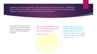Guidelines for Room Arrangement • High-traffic areas are free of congestion. • Students are
always visible to the teacher. • Storage space and necessary materials are readily accessible. •
Students can easily see instructional displays and presentations.
Plan ahead, “Plan your work and
work your plan” is a formula for
success. Anticipate consequences
and you won’t be unpleasantly
surprised.
Make a good impression. If you
look as if you’re doing a good
job, you probably are.
Foster curiosity. Everybody
who works around children
should take advantage of every
opportunity to add to their
knowledge. Most teachers
remember to work at fostering
curiosity, but everybody in
every school-related job can
help enrich the students.
Build an attitude. “A smile
doesn’t cost a nickel, but it’s
worth a million bucks” still
works too. If you wear a smile
on the outside, it will actually
cheer you up
 