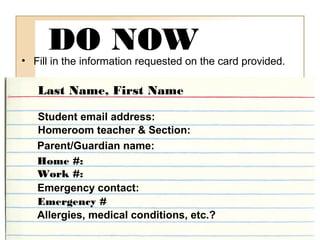 DO NOW• Fill in the information requested on the card provided.
Last Name, First Name
Student email address:
Homeroom teacher & Section:
Parent/Guardian name:
Home #:
Work #:
Emergency contact:
Emergency #
Allergies, medical conditions, etc.?
 