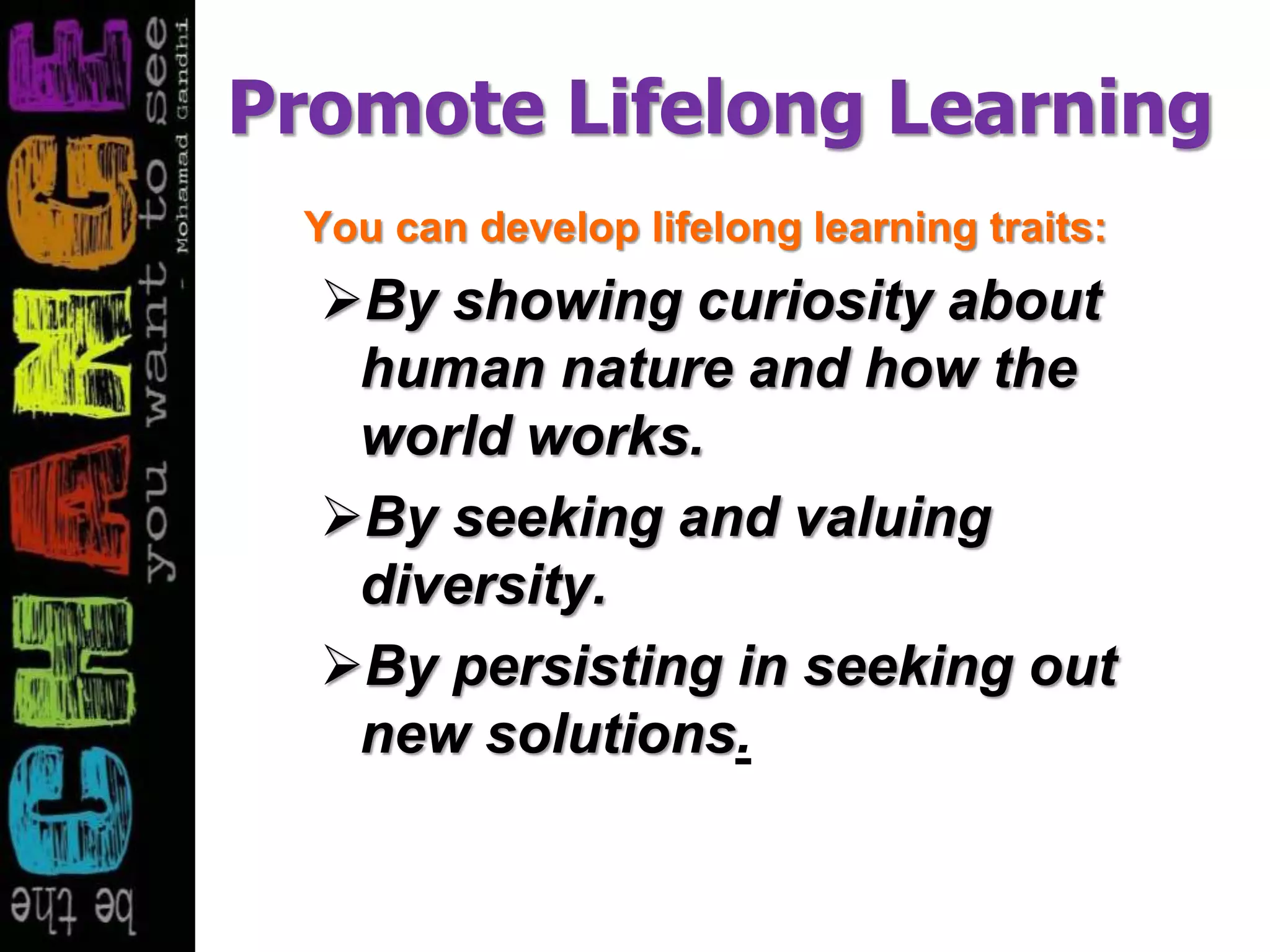 Promote Lifelong Learning
You can develop lifelong learning traits:
By showing curiosity about
human nature and how the
world works.
By seeking and valuing
diversity.
By persisting in seeking out
new solutions.
 