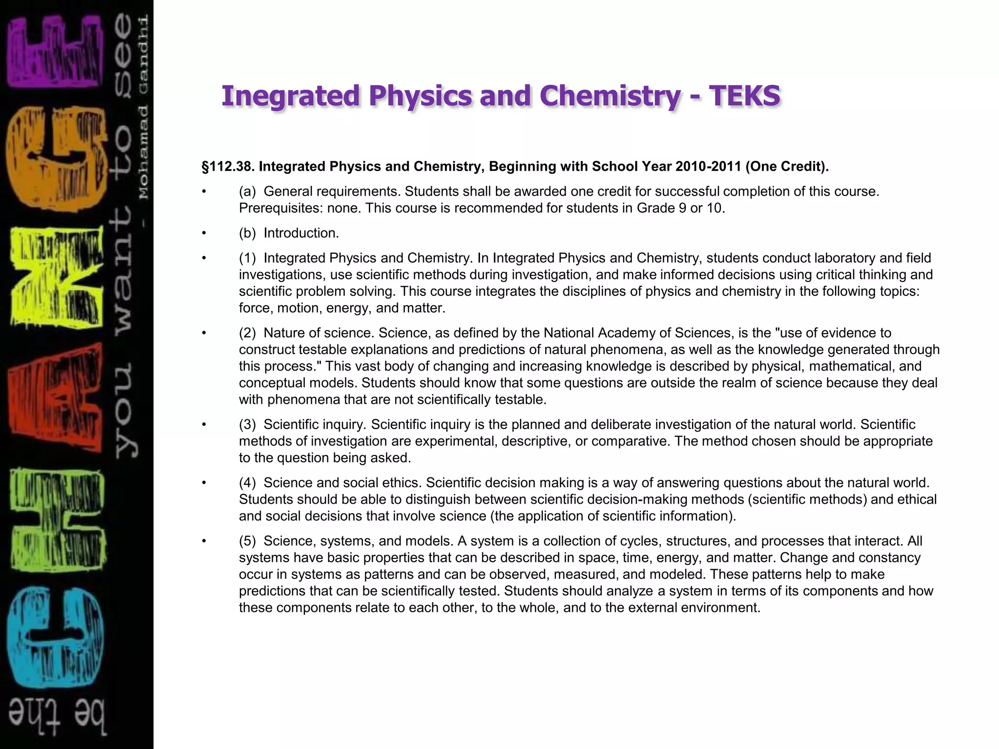 Inegrated Physics and Chemistry - TEKS
§112.38. Integrated Physics and Chemistry, Beginning with School Year 2010-2011 (One Credit).
• (a) General requirements. Students shall be awarded one credit for successful completion of this course.
Prerequisites: none. This course is recommended for students in Grade 9 or 10.
• (b) Introduction.
• (1) Integrated Physics and Chemistry. In Integrated Physics and Chemistry, students conduct laboratory and field
investigations, use scientific methods during investigation, and make informed decisions using critical thinking and
scientific problem solving. This course integrates the disciplines of physics and chemistry in the following topics:
force, motion, energy, and matter.
• (2) Nature of science. Science, as defined by the National Academy of Sciences, is the "use of evidence to
construct testable explanations and predictions of natural phenomena, as well as the knowledge generated through
this process." This vast body of changing and increasing knowledge is described by physical, mathematical, and
conceptual models. Students should know that some questions are outside the realm of science because they deal
with phenomena that are not scientifically testable.
• (3) Scientific inquiry. Scientific inquiry is the planned and deliberate investigation of the natural world. Scientific
methods of investigation are experimental, descriptive, or comparative. The method chosen should be appropriate
to the question being asked.
• (4) Science and social ethics. Scientific decision making is a way of answering questions about the natural world.
Students should be able to distinguish between scientific decision-making methods (scientific methods) and ethical
and social decisions that involve science (the application of scientific information).
• (5) Science, systems, and models. A system is a collection of cycles, structures, and processes that interact. All
systems have basic properties that can be described in space, time, energy, and matter. Change and constancy
occur in systems as patterns and can be observed, measured, and modeled. These patterns help to make
predictions that can be scientifically tested. Students should analyze a system in terms of its components and how
these components relate to each other, to the whole, and to the external environment.
 