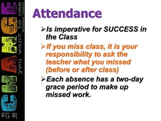 Attendance
Is imperative for SUCCESS in
the Class
If you miss class, it is your
responsibility to ask the
teacher what you missed
(before or after class)
Each absence has a two-day
grace period to make up
missed work.
 