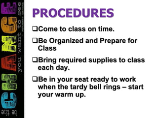 PROCEDURES
Come to class on time.
Be Organized and Prepare for
Class
Bring required supplies to class
each day.
Be in your seat ready to work
when the tardy bell rings – start
your warm up.
 