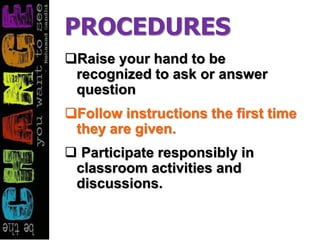 PROCEDURES
Raise your hand to be
recognized to ask or answer
question
Follow instructions the first time
they are given.
 Participate responsibly in
classroom activities and
discussions.
 