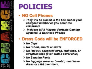 POLICIES
• NO Cell Phones
 They will be placed in the box slot of your
assigned number as you enter the
classroom
 Includes MP3 Players, Portable Gaming
Systems, & Ear/Head Phones
• Dress Code will be ENFORCED
 No Caps
 No “short, shorts or skirts
 No low cut, spaghetti strap, tank tops, or
strapless tops (even with a cover shirt)
 No Sagging Pants
 No leggings worn as “pants’, must have
dress or skirt over them.
 