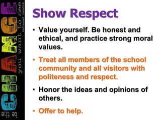 Show Respect
• Value yourself. Be honest and
ethical, and practice strong moral
values.
• Treat all members of the school
community and all visitors with
politeness and respect.
• Honor the ideas and opinions of
others.
• Offer to help.
 