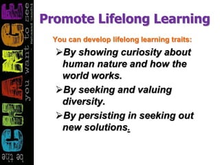Promote Lifelong Learning
You can develop lifelong learning traits:
By showing curiosity about
human nature and how the
world works.
By seeking and valuing
diversity.
By persisting in seeking out
new solutions.
 