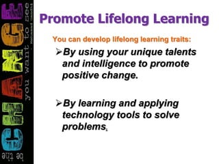 Promote Lifelong Learning
You can develop lifelong learning traits:
By using your unique talents
and intelligence to promote
positive change.
By learning and applying
technology tools to solve
problems.
 