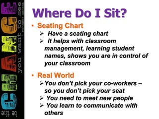 Where Do I Sit?
• Seating Chart
 Have a seating chart
 It helps with classroom
management, learning student
names, shows you are in control of
your classroom
• Real World
You don’t pick your co-workers –
so you don’t pick your seat
 You need to meet new people
 You learn to communicate with
others
 