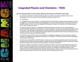 Inegrated Physics and Chemistry - TEKS
§112.38. Integrated Physics and Chemistry, Beginning with School Year 2010-2011 (One Credit).
• (a) General requirements. Students shall be awarded one credit for successful completion of this course.
Prerequisites: none. This course is recommended for students in Grade 9 or 10.
• (b) Introduction.
• (1) Integrated Physics and Chemistry. In Integrated Physics and Chemistry, students conduct laboratory and field
investigations, use scientific methods during investigation, and make informed decisions using critical thinking and
scientific problem solving. This course integrates the disciplines of physics and chemistry in the following topics:
force, motion, energy, and matter.
• (2) Nature of science. Science, as defined by the National Academy of Sciences, is the "use of evidence to
construct testable explanations and predictions of natural phenomena, as well as the knowledge generated through
this process." This vast body of changing and increasing knowledge is described by physical, mathematical, and
conceptual models. Students should know that some questions are outside the realm of science because they deal
with phenomena that are not scientifically testable.
• (3) Scientific inquiry. Scientific inquiry is the planned and deliberate investigation of the natural world. Scientific
methods of investigation are experimental, descriptive, or comparative. The method chosen should be appropriate
to the question being asked.
• (4) Science and social ethics. Scientific decision making is a way of answering questions about the natural world.
Students should be able to distinguish between scientific decision-making methods (scientific methods) and ethical
and social decisions that involve science (the application of scientific information).
• (5) Science, systems, and models. A system is a collection of cycles, structures, and processes that interact. All
systems have basic properties that can be described in space, time, energy, and matter. Change and constancy
occur in systems as patterns and can be observed, measured, and modeled. These patterns help to make
predictions that can be scientifically tested. Students should analyze a system in terms of its components and how
these components relate to each other, to the whole, and to the external environment.
 