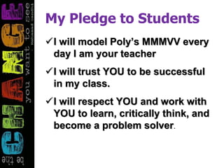 My Pledge to Students
I will model Poly’s MMMVV every
day I am your teacher
I will trust YOU to be successful
in my class.
I will respect YOU and work with
YOU to learn, critically think, and
become a problem solver.
 