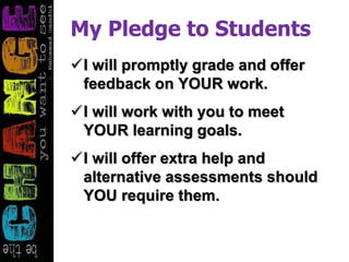 My Pledge to Students
I will promptly grade and offer
feedback on YOUR work.
I will work with you to meet
YOUR learning goals.
I will offer extra help and
alternative assessments should
YOU require them.
 