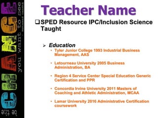 Teacher Name
SPED Resource IPC/Inclusion Science
Taught
 Education
• Tyler Junior College 1993 Industrial Business
Management, AAS
• Letourneau University 2005 Business
Administration, BA
• Region 4 Service Center Special Education Generic
Certification and PPR
• Concordia Irvine University 2011 Masters of
Coaching and Athletic Administration, MCAA
• Lamar University 2016 Administrative Certification
coursework
 