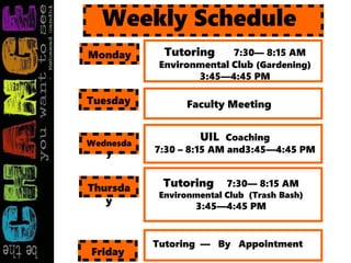 Tutoring 7:30— 8:15 AM
Environmental Club (Gardening)
3:45—4:45 PM
Weekly Schedule
Monday
Faculty MeetingTuesday
UIL Coaching
7:30 – 8:15 AM and3:45—4:45 PM
Wednesda
y
Tutoring 7:30— 8:15 AM
Environmental Club (Trash Bash)
3:45—4:45 PM
Thursda
y
Tutoring — By Appointment
Friday
 