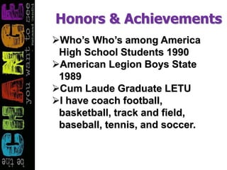 Honors & Achievements
Who’s Who’s among America
High School Students 1990
American Legion Boys State
1989
Cum Laude Graduate LETU
I have coach football,
basketball, track and field,
baseball, tennis, and soccer.
 