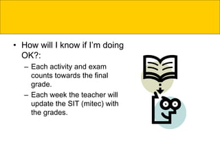 • How will I know if I’m doing
OK?:
– Each activity and exam
counts towards the final
grade.
– Each week the teacher will
update the SIT (mitec) with
the grades.
 
