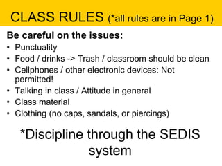 CLASS RULES (*all rules are in Page 1)
Be careful on the issues:
• Punctuality
• Food / drinks -> Trash / classroom should be clean
• Cellphones / other electronic devices: Not
permitted!
• Talking in class / Attitude in general
• Class material
• Clothing (no caps, sandals, or piercings)
*Discipline through the SEDIS
system
 