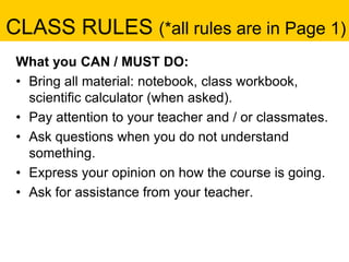 CLASS RULES (*all rules are in Page 1)
What you CAN / MUST DO:
• Bring all material: notebook, class workbook,
scientific calculator (when asked).
• Pay attention to your teacher and / or classmates.
• Ask questions when you do not understand
something.
• Express your opinion on how the course is going.
• Ask for assistance from your teacher.
 