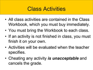 • All class activities are contained in the Class
Workbook, which you must buy immediately.
• You must bring the Workbook to each class.
• If an activity is not finished in class, you must
finish it on your own.
• Activities will be evaluated when the teacher
specifies.
• Cheating any activity is unacceptable and
cancels the grade.
Class Activities
 