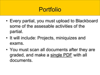 Portfolio
• Every partial, you must upload to Blackboard
some of the assesable activities of the
partial.
• It will include: Projects, miniquizes and
exams.
• You must scan all documents after they are
graded, and make a single PDF with all
documents.
 