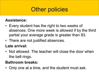 Assistance:
• Every student has the right to two weeks of
absences. One more week is allowed if by the third
partial your average grade is greater than 83.
• There are not justified absences.
Late arrival:
• Not allowed. The teacher will close the door when
the bell rings.
Bathroom breaks:
• Only one at a time, and the student must ask.
Other policies
 