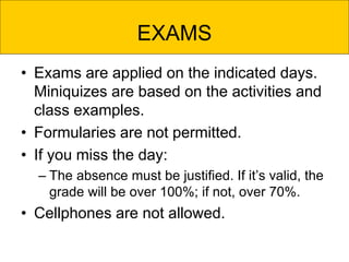 EXAMS
• Exams are applied on the indicated days.
Miniquizes are based on the activities and
class examples.
• Formularies are not permitted.
• If you miss the day:
– The absence must be justified. If it’s valid, the
grade will be over 100%; if not, over 70%.
• Cellphones are not allowed.
 