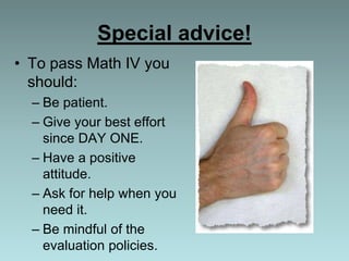 Special advice!
• To pass Math IV you
should:
– Be patient.
– Give your best effort
since DAY ONE.
– Have a positive
attitude.
– Ask for help when you
need it.
– Be mindful of the
evaluation policies.
 