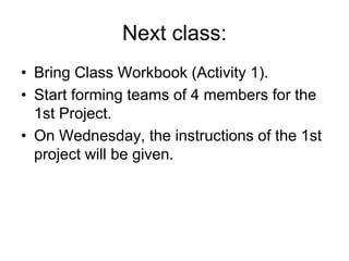 Next class:
• Bring Class Workbook (Activity 1).
• Start forming teams of 4 members for the
1st Project.
• On Wednesday, the instructions of the 1st
project will be given.
 