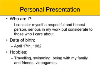 Personal Presentation
• Who am I?
– I consider myself a respectful and honest
person, serious in my work but considerate to
those who I care about.
• Date of birth:
– April 17th, 1982
• Hobbies:
– Travelling, swimming, being with my family
and friends, videogames.
 