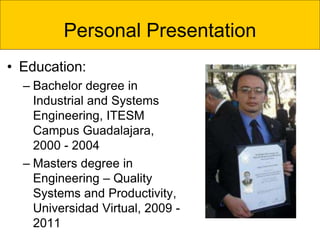 Personal Presentation
• Education:
– Bachelor degree in
Industrial and Systems
Engineering, ITESM
Campus Guadalajara,
2000 - 2004
– Masters degree in
Engineering – Quality
Systems and Productivity,
Universidad Virtual, 2009 -
2011
 