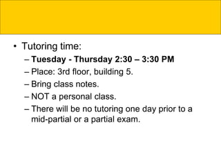 • Tutoring time:
– Tuesday - Thursday 2:30 – 3:30 PM
– Place: 3rd floor, building 5.
– Bring class notes.
– NOT a personal class.
– There will be no tutoring one day prior to a
mid-partial or a partial exam.
 