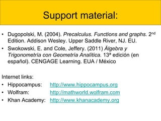 Support material:
• Dugopolski, M. (2004). Precalculus. Functions and graphs. 2nd
Edition. Addison Wesley. Upper Saddle River, NJ. EU.
• Swokowski, E. and Cole, Jeffery. (2011) Álgebra y
Trigonometría con Geometría Analítica. 13ª edición (en
español). CENGAGE Learning. EUA / México
Internet links:
• Hippocampus: http://www.hippocampus.org
• Wolfram: http://mathworld.wolfram.com
• Khan Academy: http://www.khanacademy.org
 