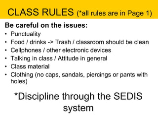 CLASS RULES (*all rules are in Page 1)
Be careful on the issues:
• Punctuality
• Food / drinks -> Trash / classroom should be clean
• Cellphones / other electronic devices
• Talking in class / Attitude in general
• Class material
• Clothing (no caps, sandals, piercings or pants with
holes)
*Discipline through the SEDIS
system
 