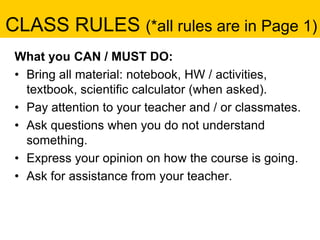 CLASS RULES (*all rules are in Page 1)
What you CAN / MUST DO:
• Bring all material: notebook, HW / activities,
textbook, scientific calculator (when asked).
• Pay attention to your teacher and / or classmates.
• Ask questions when you do not understand
something.
• Express your opinion on how the course is going.
• Ask for assistance from your teacher.
 